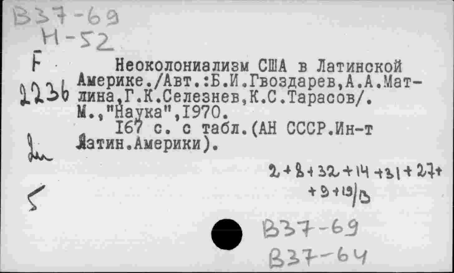 ﻿

Неоколониализм США в Латинской Америке./Авт.:Б.И.Гвоздарев,А.А.Мат-лина,Г.К.Селезнев,К.С.Тарасов/. М.,"Наука",1970.
й 167 с. с табл.(АН СССР.Ин-т Латин.Америки).
ъг* 14 чъИ XI*
